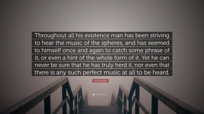 Olaf Stapledon Quote: “Throughout all his existence man has been striving to hear the music of the spheres, and has seemed to himself once and again to catch some phrase of it, or even a hint of the whole form of it. Yet he can never be sure that he has truly herd it, nor even that there is any such perfect music at all to be heard.”