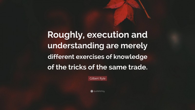 Gilbert Ryle Quote: “Roughly, execution and understanding are merely different exercises of knowledge of the tricks of the same trade.”