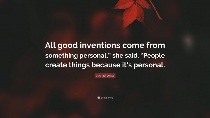 Michael Lewis Quote: “All good inventions come from something personal,” she said. “People create things because it’s personal.”