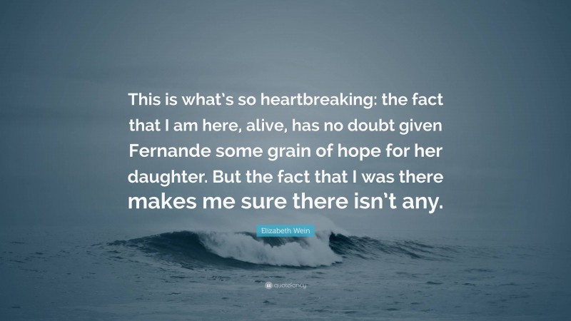 Elizabeth Wein Quote: “This is what’s so heartbreaking: the fact that I am here, alive, has no doubt given Fernande some grain of hope for her daughter. But the fact that I was there makes me sure there isn’t any.”