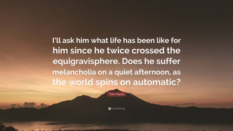 Tom Hanks Quote: “I’ll ask him what life has been like for him since he twice crossed the equigravisphere. Does he suffer melancholia on a quiet afternoon, as the world spins on automatic?”