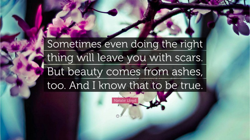 Natalie Lloyd Quote: “Sometimes even doing the right thing will leave you with scars. But beauty comes from ashes, too. And I know that to be true.”