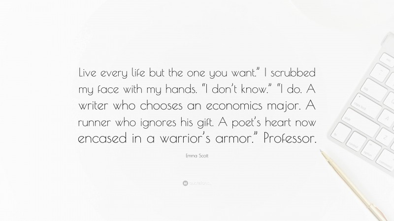 Emma Scott Quote: “Live every life but the one you want.” I scrubbed my face with my hands. “I don’t know.” “I do. A writer who chooses an economics major. A runner who ignores his gift. A poet’s heart now encased in a warrior’s armor.” Professor.”