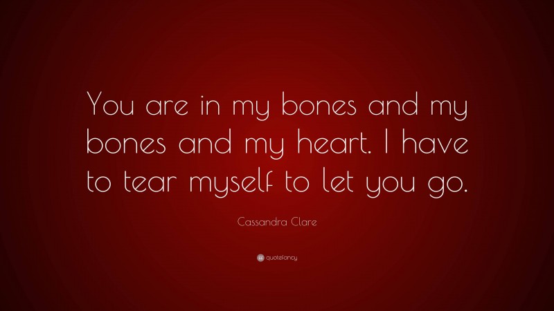 Cassandra Clare Quote: “You are in my bones and my bones and my heart. I have to tear myself to let you go.”