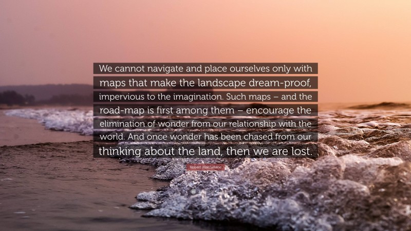 Robert Macfarlane Quote: “We cannot navigate and place ourselves only with maps that make the landscape dream-proof, impervious to the imagination. Such maps – and the road-map is first among them – encourage the elimination of wonder from our relationship with the world. And once wonder has been chased from our thinking about the land, then we are lost.”