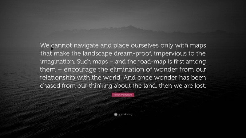 Robert Macfarlane Quote: “We cannot navigate and place ourselves only with maps that make the landscape dream-proof, impervious to the imagination. Such maps – and the road-map is first among them – encourage the elimination of wonder from our relationship with the world. And once wonder has been chased from our thinking about the land, then we are lost.”