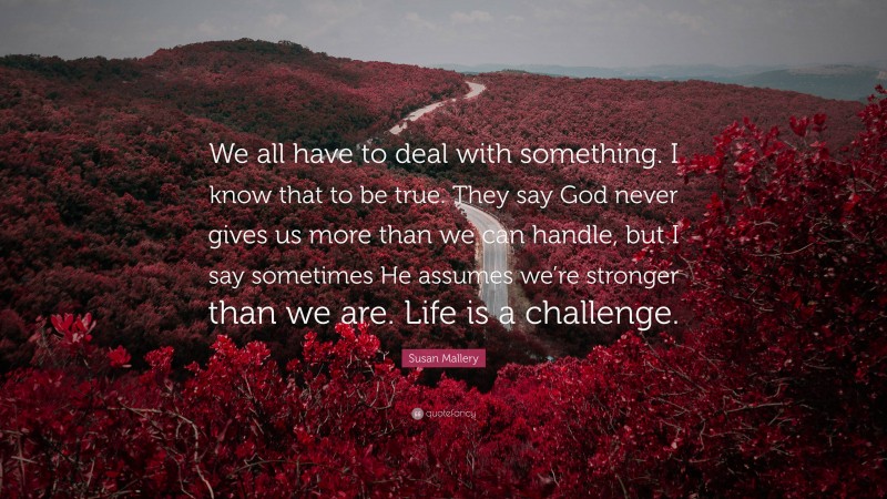Susan Mallery Quote: “We all have to deal with something. I know that to be true. They say God never gives us more than we can handle, but I say sometimes He assumes we’re stronger than we are. Life is a challenge.”