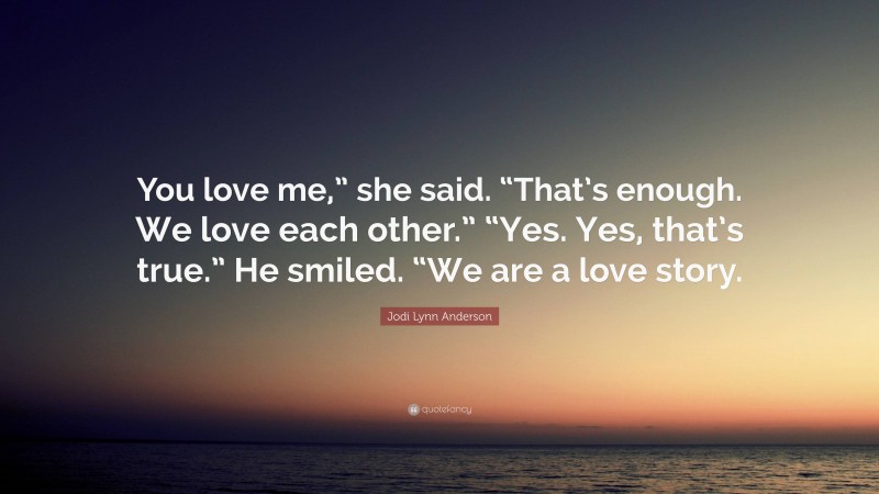 Jodi Lynn Anderson Quote: “You love me,” she said. “That’s enough. We love each other.” “Yes. Yes, that’s true.” He smiled. “We are a love story.”