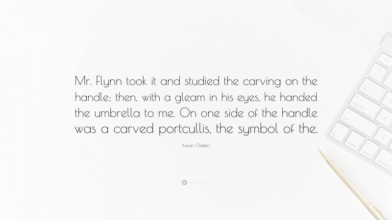 Karen Odden Quote: “Mr. Flynn took it and studied the carving on the handle; then, with a gleam in his eyes, he handed the umbrella to me. On one side of the handle was a carved portcullis, the symbol of the.”