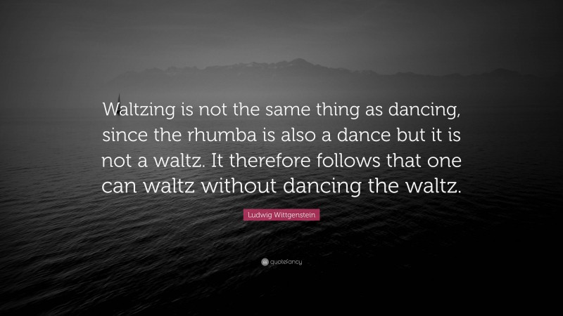 Ludwig Wittgenstein Quote: “Waltzing is not the same thing as dancing, since the rhumba is also a dance but it is not a waltz. It therefore follows that one can waltz without dancing the waltz.”