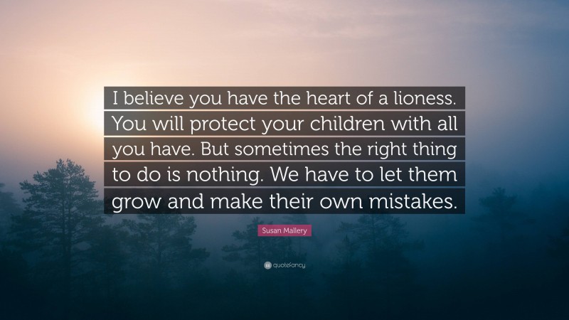 Susan Mallery Quote: “I believe you have the heart of a lioness. You will protect your children with all you have. But sometimes the right thing to do is nothing. We have to let them grow and make their own mistakes.”