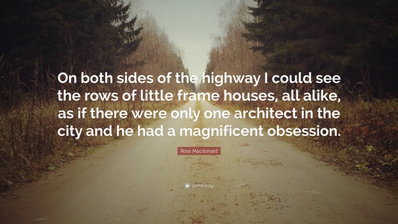 Ross Macdonald Quote: “On both sides of the highway I could see the rows of little frame houses, all alike, as if there were only one architect in the city and he had a magnificent obsession.”