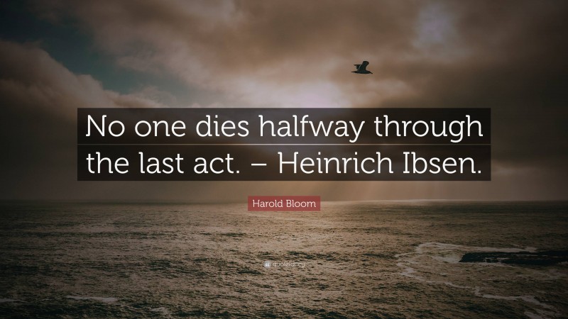 Harold Bloom Quote: “No one dies halfway through the last act. – Heinrich Ibsen.”
