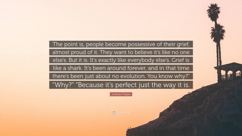 Jonathan Tropper Quote: “The point is, people become possessive of their grief, almost proud of it. They want to believe it’s like no one else’s. But it is. It’s exactly like everybody else’s. Grief is like a shark. It’s been around forever, and in that time there’s been just about no evolution. You know why?” “Why?” “Because it’s perfect just the way it is.”