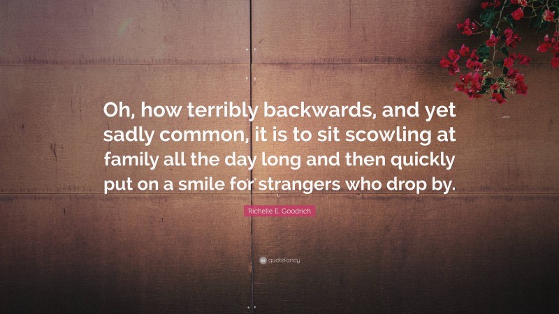 Richelle E. Goodrich Quote: “Oh, how terribly backwards, and yet sadly common, it is to sit scowling at family all the day long and then quickly put on a smile for strangers who drop by.”