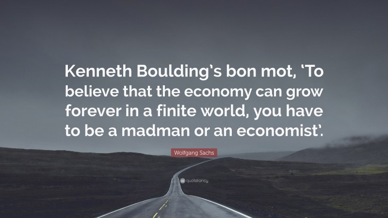 Wolfgang Sachs Quote: “Kenneth Boulding’s bon mot, ‘To believe that the economy can grow forever in a finite world, you have to be a madman or an economist’.”