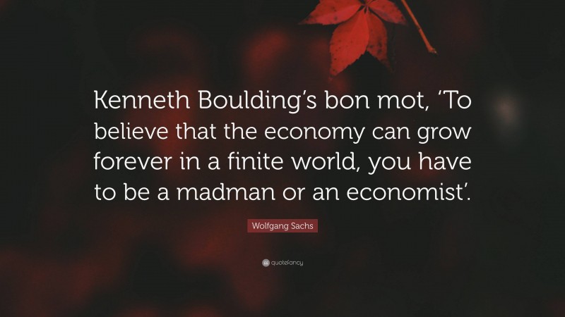 Wolfgang Sachs Quote: “Kenneth Boulding’s bon mot, ‘To believe that the economy can grow forever in a finite world, you have to be a madman or an economist’.”