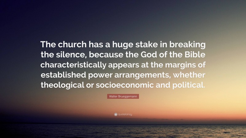 Walter Brueggemann Quote: “The church has a huge stake in breaking the silence, because the God of the Bible characteristically appears at the margins of established power arrangements, whether theological or socioeconomic and political.”