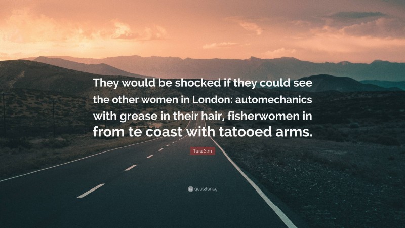 Tara Sim Quote: “They would be shocked if they could see the other women in London: automechanics with grease in their hair, fisherwomen in from te coast with tatooed arms.”