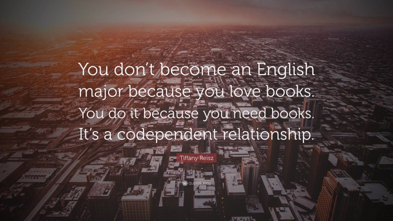 Tiffany Reisz Quote: “You don’t become an English major because you love books. You do it because you need books. It’s a codependent relationship.”