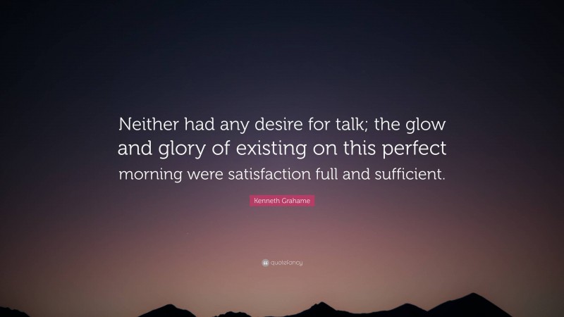 Kenneth Grahame Quote: “Neither had any desire for talk; the glow and glory of existing on this perfect morning were satisfaction full and sufficient.”