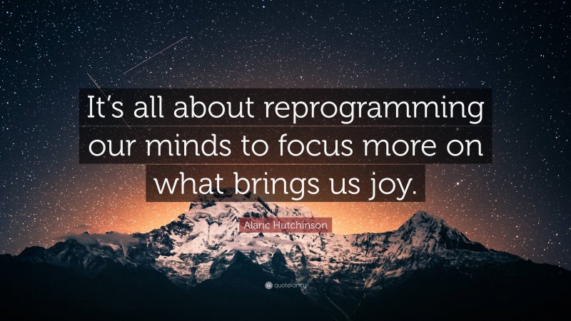 Alaric Hutchinson Quote: “It’s all about reprogramming our minds to focus more on what brings us joy.”
