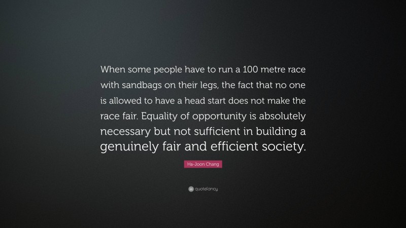 Ha-Joon Chang Quote: “When some people have to run a 100 metre race with sandbags on their legs, the fact that no one is allowed to have a head start does not make the race fair. Equality of opportunity is absolutely necessary but not sufficient in building a genuinely fair and efficient society.”