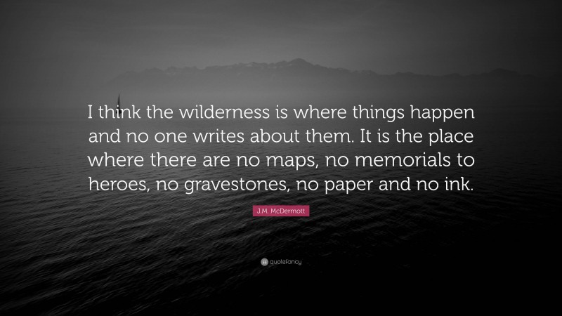 J.M. McDermott Quote: “I think the wilderness is where things happen and no one writes about them. It is the place where there are no maps, no memorials to heroes, no gravestones, no paper and no ink.”