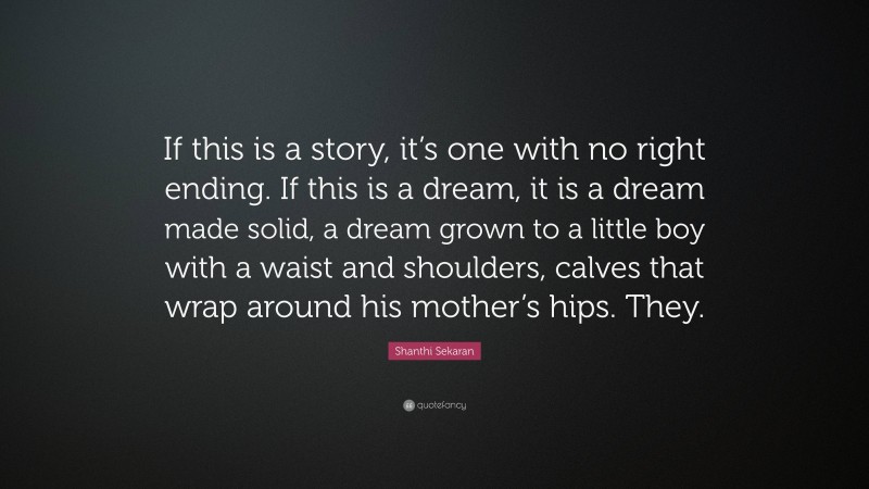 Shanthi Sekaran Quote: “If this is a story, it’s one with no right ending. If this is a dream, it is a dream made solid, a dream grown to a little boy with a waist and shoulders, calves that wrap around his mother’s hips. They.”