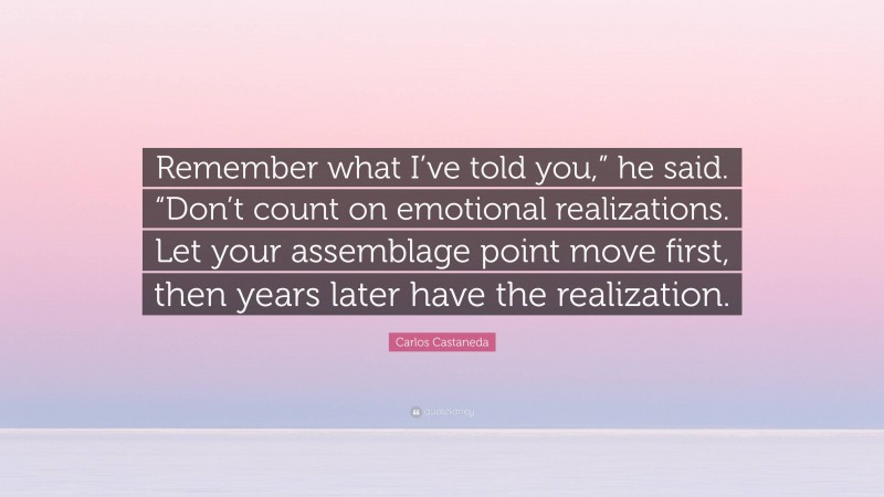 Carlos Castaneda Quote: “Remember what I’ve told you,” he said. “Don’t count on emotional realizations. Let your assemblage point move first, then years later have the realization.”