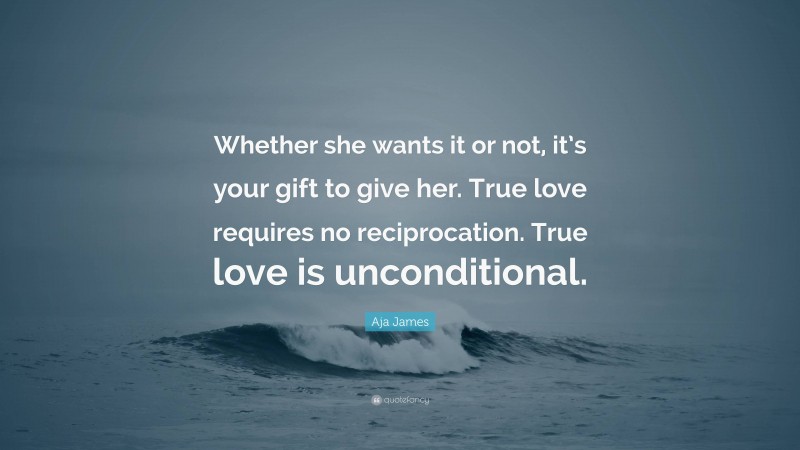 Aja James Quote: “Whether she wants it or not, it’s your gift to give her. True love requires no reciprocation. True love is unconditional.”