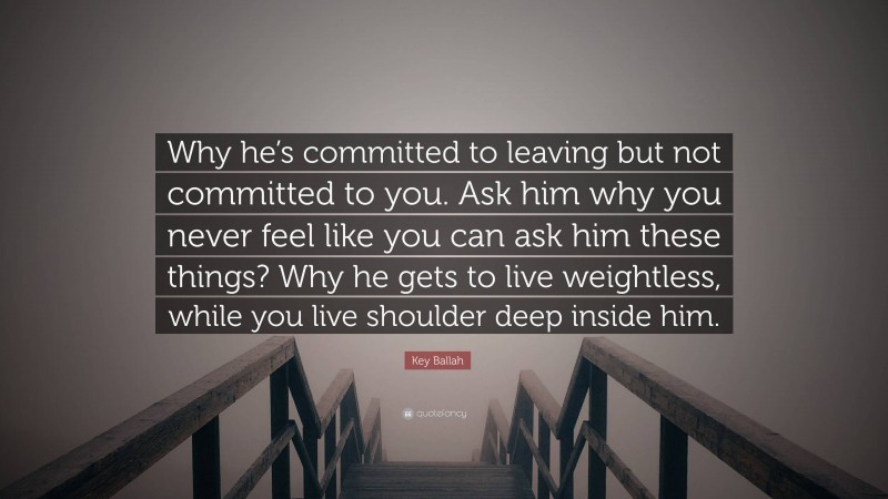 Key Ballah Quote: “Why he’s committed to leaving but not committed to you. Ask him why you never feel like you can ask him these things? Why he gets to live weightless, while you live shoulder deep inside him.”