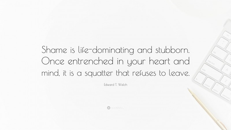 Edward T. Welch Quote: “Shame is life-dominating and stubborn. Once entrenched in your heart and mind, it is a squatter that refuses to leave.”