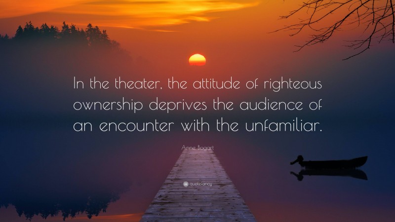 Anne Bogart Quote: “In the theater, the attitude of righteous ownership deprives the audience of an encounter with the unfamiliar.”