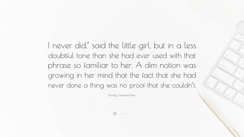 Dorothy Canfield Fisher Quote: “I never did,′ said the little girl, but in a less doubtful tone than she had ever used with that phrase so familiar to her. A dim notion was growing in her mind that the fact that she had never done a thing was no proof that she couldn’t.”