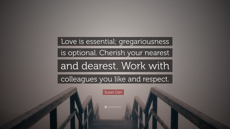 Susan Cain Quote: “Love is essential; gregariousness is optional. Cherish your nearest and dearest. Work with colleagues you like and respect.”