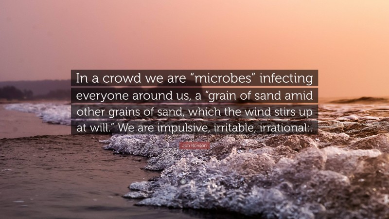 Jon Ronson Quote: “In a crowd we are “microbes” infecting everyone around us, a “grain of sand amid other grains of sand, which the wind stirs up at will.” We are impulsive, irritable, irrational:.”