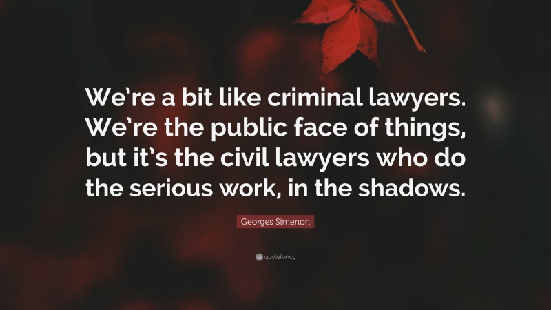 Georges Simenon Quote: “We’re a bit like criminal lawyers. We’re the public face of things, but it’s the civil lawyers who do the serious work, in the shadows.”
