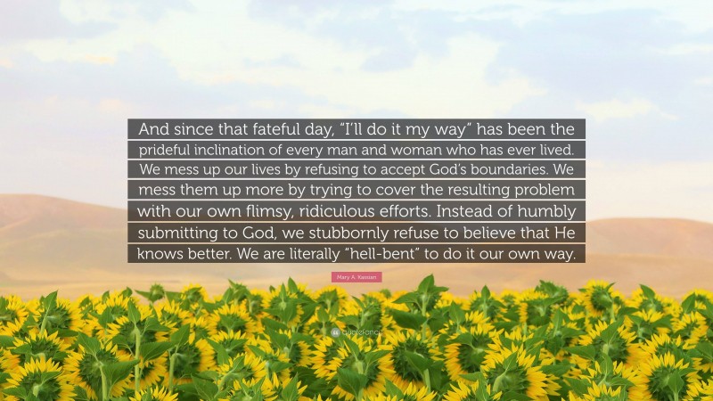 Mary A. Kassian Quote: “And since that fateful day, “I’ll do it my way” has been the prideful inclination of every man and woman who has ever lived. We mess up our lives by refusing to accept God’s boundaries. We mess them up more by trying to cover the resulting problem with our own flimsy, ridiculous efforts. Instead of humbly submitting to God, we stubbornly refuse to believe that He knows better. We are literally “hell-bent” to do it our own way.”