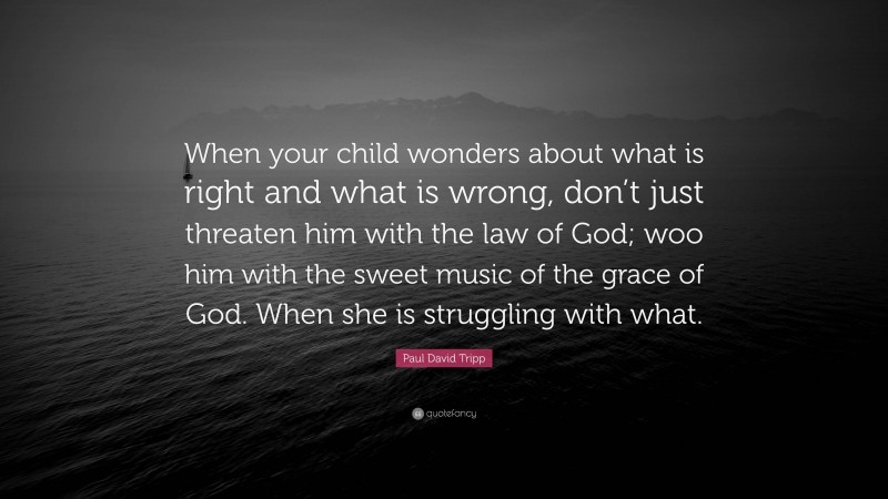 Paul David Tripp Quote: “When your child wonders about what is right and what is wrong, don’t just threaten him with the law of God; woo him with the sweet music of the grace of God. When she is struggling with what.”