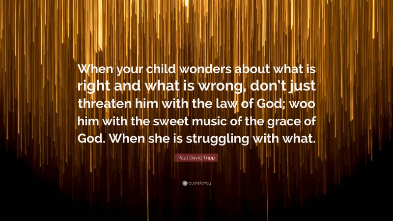 Paul David Tripp Quote: “When your child wonders about what is right and what is wrong, don’t just threaten him with the law of God; woo him with the sweet music of the grace of God. When she is struggling with what.”