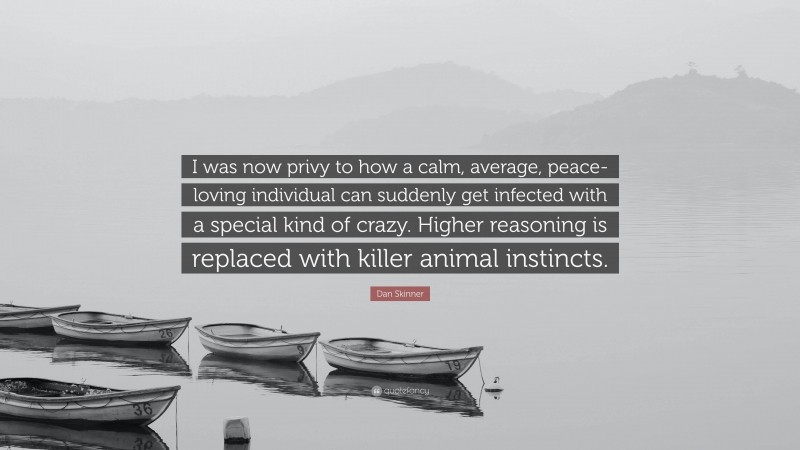 Dan Skinner Quote: “I was now privy to how a calm, average, peace-loving individual can suddenly get infected with a special kind of crazy. Higher reasoning is replaced with killer animal instincts.”