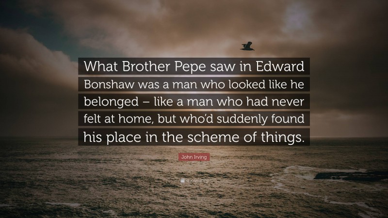 John Irving Quote: “What Brother Pepe saw in Edward Bonshaw was a man who looked like he belonged – like a man who had never felt at home, but who’d suddenly found his place in the scheme of things.”