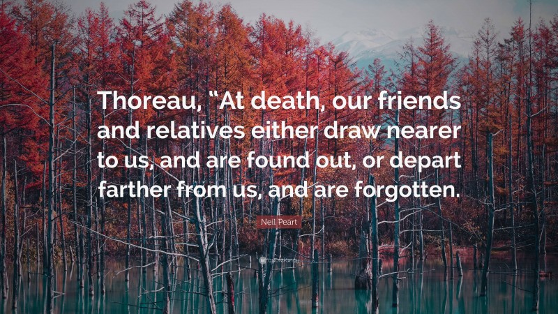 Neil Peart Quote: “Thoreau, “At death, our friends and relatives either draw nearer to us, and are found out, or depart farther from us, and are forgotten.”