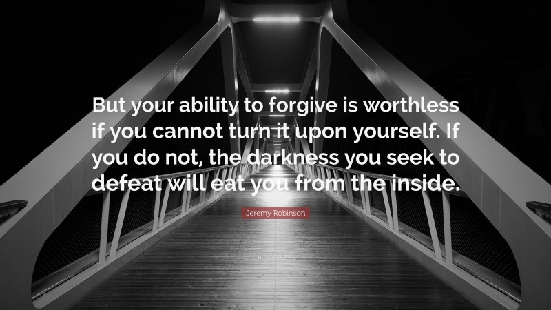 Jeremy Robinson Quote: “But your ability to forgive is worthless if you cannot turn it upon yourself. If you do not, the darkness you seek to defeat will eat you from the inside.”