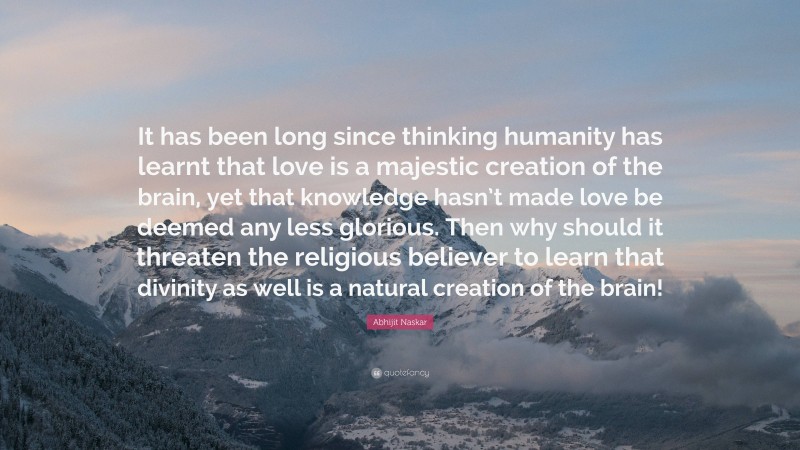 Abhijit Naskar Quote: “It has been long since thinking humanity has learnt that love is a majestic creation of the brain, yet that knowledge hasn’t made love be deemed any less glorious. Then why should it threaten the religious believer to learn that divinity as well is a natural creation of the brain!”