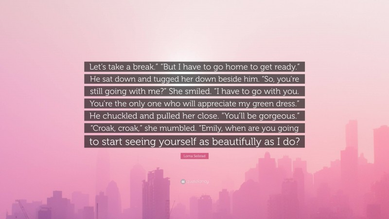 Lorna Seilstad Quote: “Let’s take a break.” “But I have to go home to get ready.” He sat down and tugged her down beside him. “So, you’re still going with me?” She smiled. “I have to go with you. You’re the only one who will appreciate my green dress.” He chuckled and pulled her close. “You’ll be gorgeous.” “Croak, croak,” she mumbled. “Emily, when are you going to start seeing yourself as beautifully as I do?”