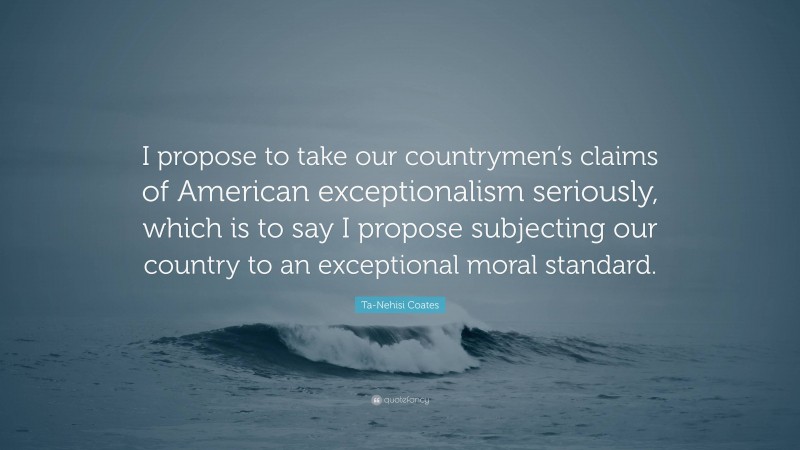 Ta-Nehisi Coates Quote: “I propose to take our countrymen’s claims of American exceptionalism seriously, which is to say I propose subjecting our country to an exceptional moral standard.”