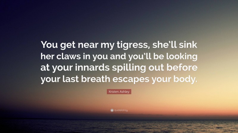 Kristen Ashley Quote: “You get near my tigress, she’ll sink her claws in you and you’ll be looking at your innards spilling out before your last breath escapes your body.”