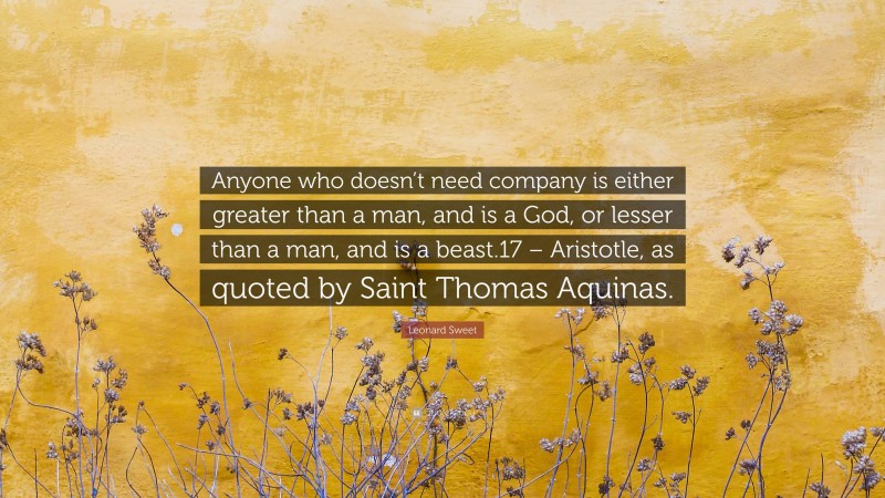 Leonard Sweet Quote: “Anyone who doesn’t need company is either greater than a man, and is a God, or lesser than a man, and is a beast.17 – Aristotle, as quoted by Saint Thomas Aquinas.”